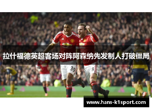 拉什福德英超客场对阵阿森纳先发制人打破僵局